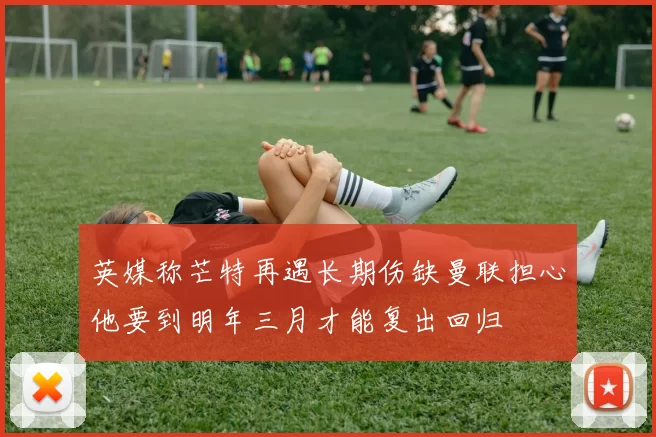 英媒称芒特再遇长期伤缺曼联担心他要到明年三月才能复出回归